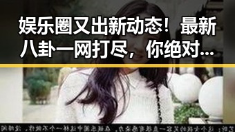 娱乐圈又出新动态！最新八卦一网打尽，你绝对不能错过的精彩现场🎉