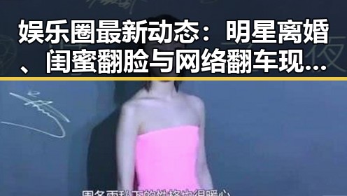 娱乐圈最新动态：明星离婚、闺蜜翻脸与网络翻车现场解析