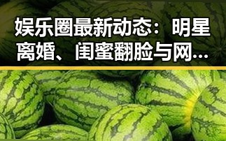 娱乐圈最新动态：明星离婚、闺蜜翻脸与网络翻车现场解析
