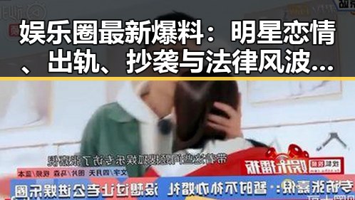 娱乐圈最新爆料：明星恋情、出轨、抄袭与法律风波全揭秘